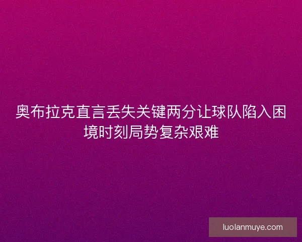 奥布拉克直言丢失关键两分让球队陷入困境时刻局势复杂艰难