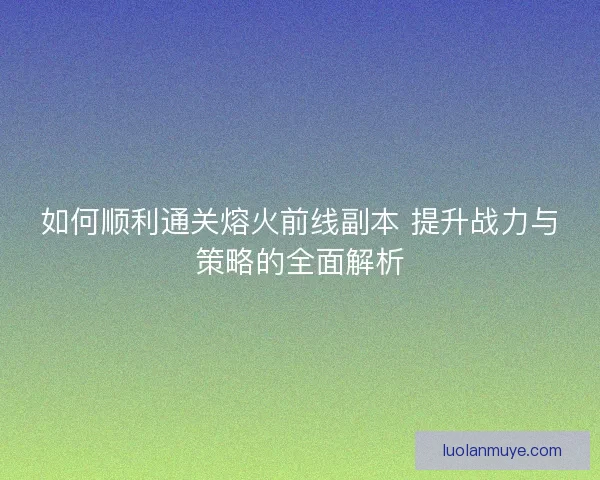 如何顺利通关熔火前线副本 提升战力与策略的全面解析
