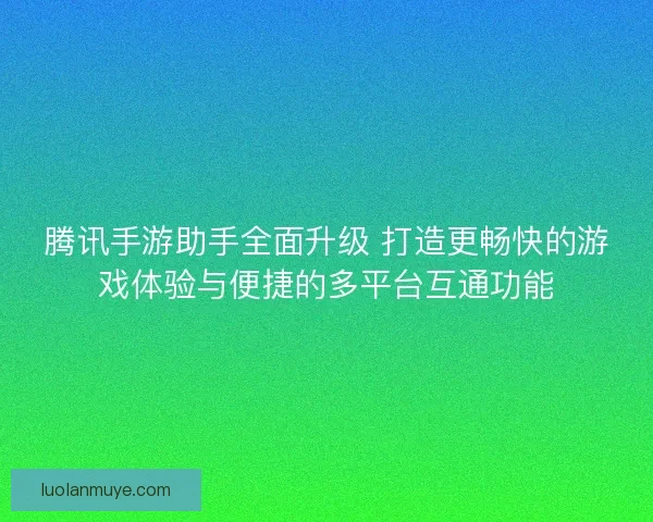 腾讯手游助手全面升级 打造更畅快的游戏体验与便捷的多平台互通功能
