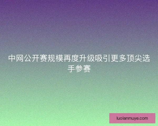 中网公开赛规模再度升级吸引更多顶尖选手参赛