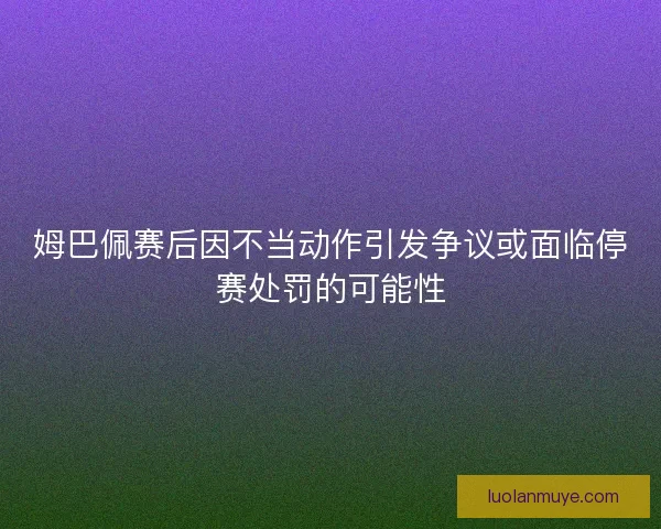 姆巴佩赛后因不当动作引发争议或面临停赛处罚的可能性
