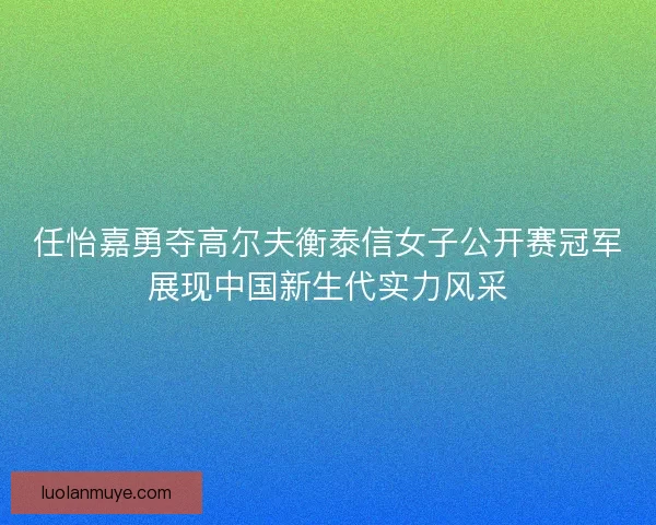 任怡嘉勇夺高尔夫衡泰信女子公开赛冠军展现中国新生代实力风采