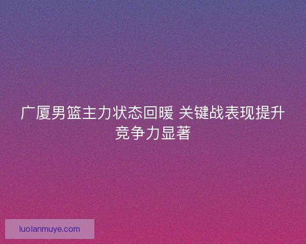 广厦男篮主力状态回暖 关键战表现提升竞争力显著