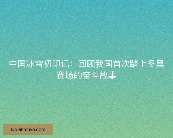 中国冰雪初印记：回顾我国首次踏上冬奥赛场的奋斗故事