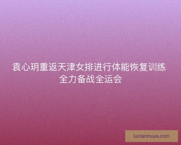 袁心玥重返天津女排进行体能恢复训练 全力备战全运会