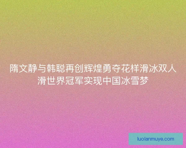 隋文静与韩聪再创辉煌勇夺花样滑冰双人滑世界冠军实现中国冰雪梦