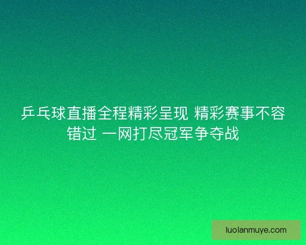 乒乓球直播全程精彩呈现 精彩赛事不容错过 一网打尽冠军争夺战