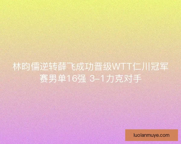 林昀儒逆转薛飞成功晋级WTT仁川冠军赛男单16强 3-1力克对手