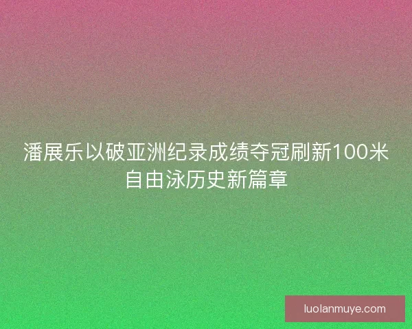 潘展乐以破亚洲纪录成绩夺冠刷新100米自由泳历史新篇章