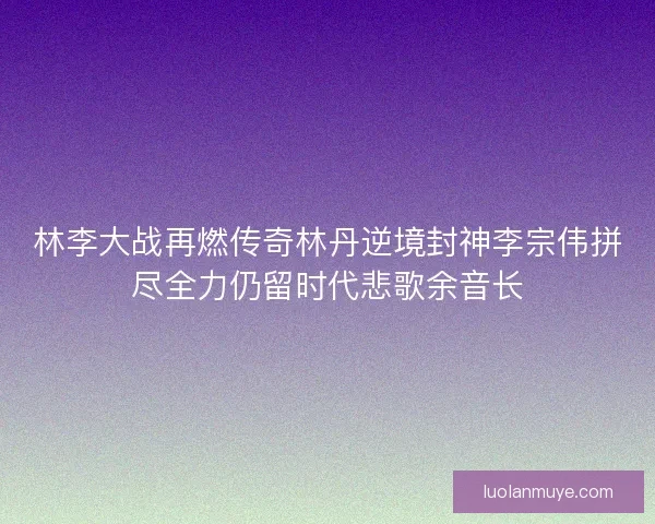 林李大战再燃传奇林丹逆境封神李宗伟拼尽全力仍留时代悲歌余音长